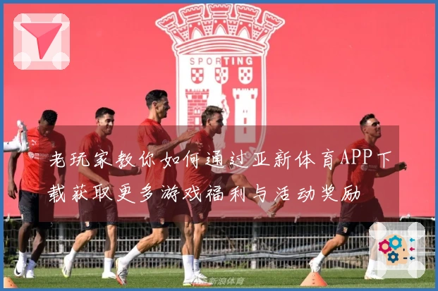 老玩家教你如何通过亚新体育APP下载获取更多游戏福利与活动奖励