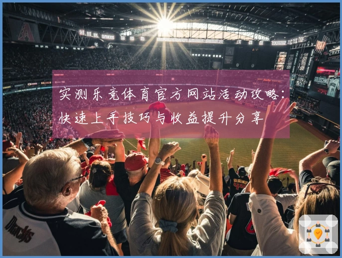 实测乐竞体育官方网站活动攻略：快速上手技巧与收益提升分享