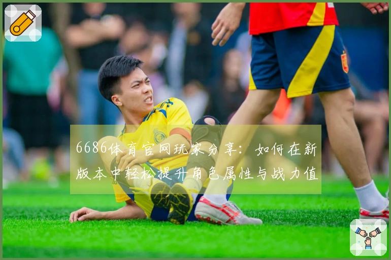 6686体育官网玩家分享：如何在新版本中轻松提升角色属性与战力值