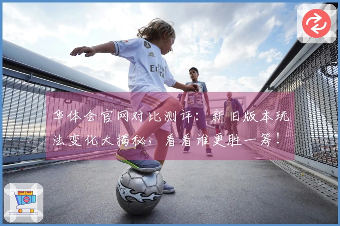 华体会官网对比测评：新旧版本玩法变化大揭秘，看看谁更胜一筹！