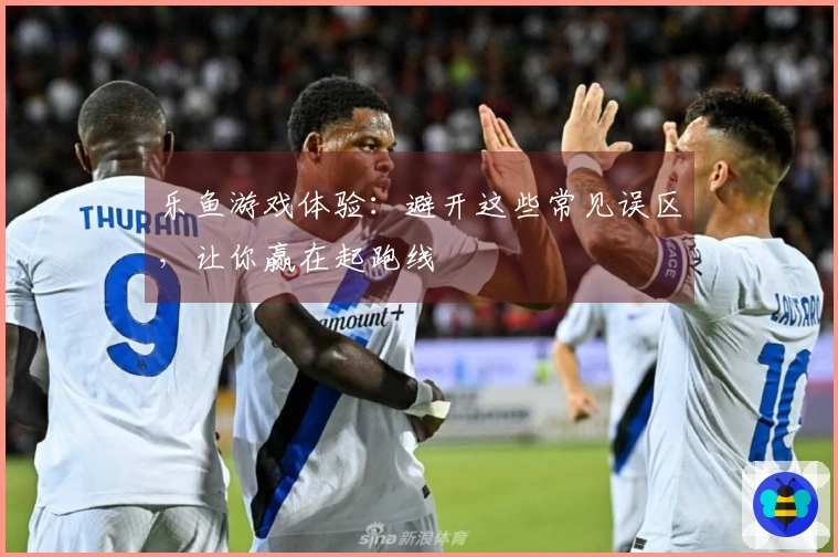 乐鱼游戏体验：避开这些常见误区，让你赢在起跑线