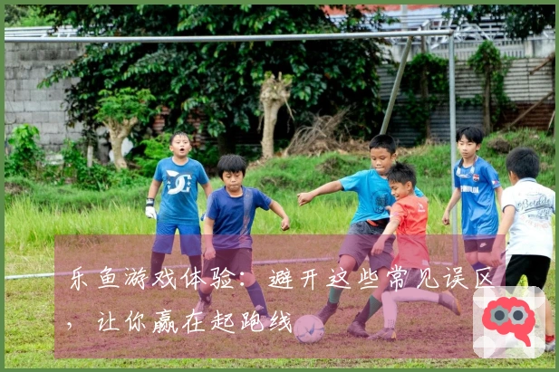 乐鱼游戏体验：避开这些常见误区，让你赢在起跑线