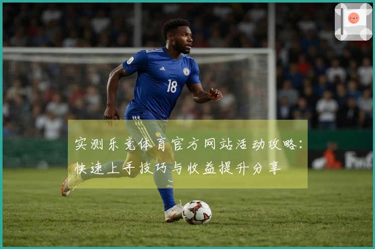 实测乐竞体育官方网站活动攻略：快速上手技巧与收益提升分享