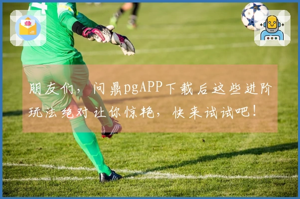 朋友们，问鼎pgAPP下载后这些进阶玩法绝对让你惊艳，快来试试吧！