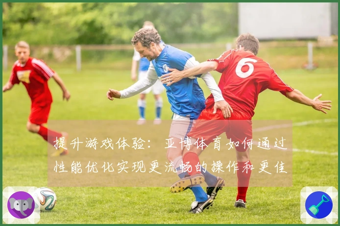 提升游戏体验：亚博体育如何通过性能优化实现更流畅的操作和更佳的画质